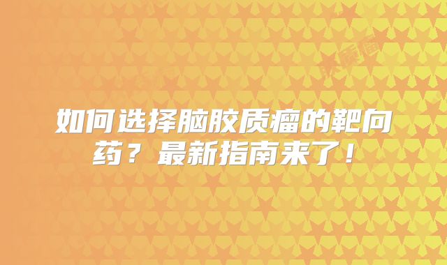 如何选择脑胶质瘤的靶向药？最新指南来了！