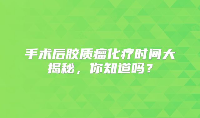 手术后胶质瘤化疗时间大揭秘，你知道吗？
