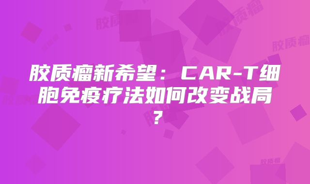 胶质瘤新希望：CAR-T细胞免疫疗法如何改变战局？