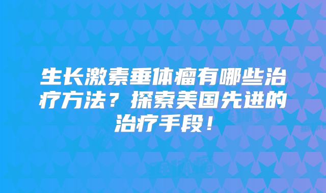 生长激素垂体瘤有哪些治疗方法？探索美国先进的治疗手段！
