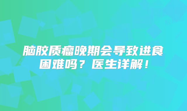 脑胶质瘤晚期会导致进食困难吗？医生详解！