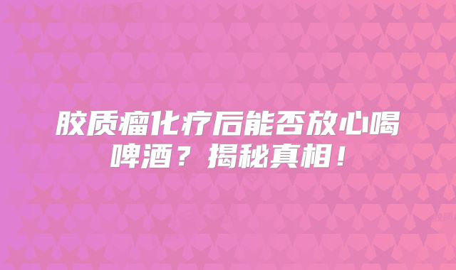 胶质瘤化疗后能否放心喝啤酒？揭秘真相！