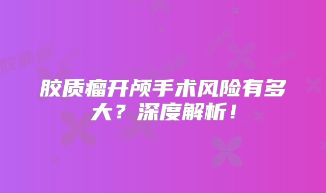 胶质瘤开颅手术风险有多大？深度解析！