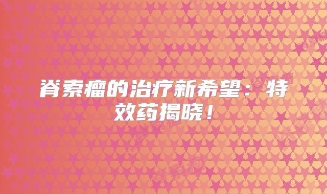 脊索瘤的治疗新希望：特效药揭晓！