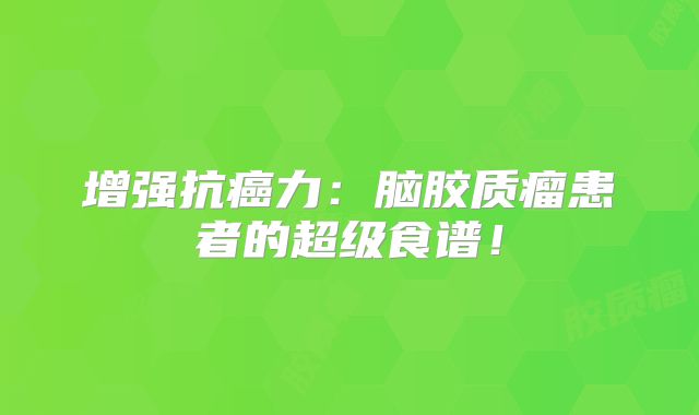 增强抗癌力：脑胶质瘤患者的超级食谱！