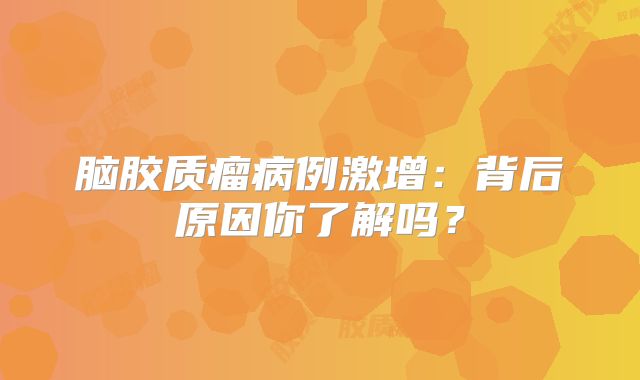 脑胶质瘤病例激增：背后原因你了解吗？
