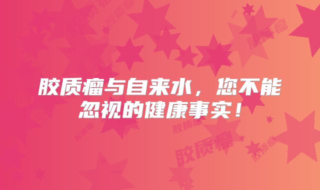 胶质瘤与自来水，您不能忽视的健康事实！