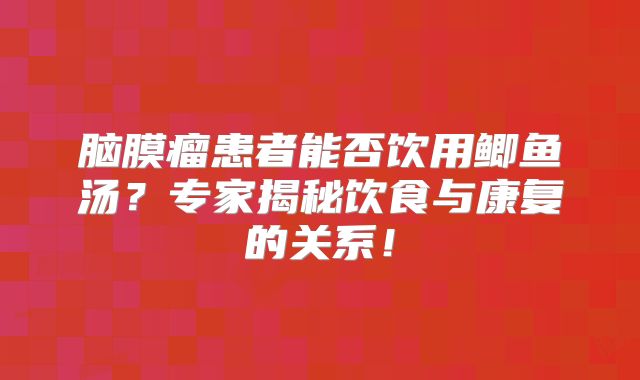 脑膜瘤患者能否饮用鲫鱼汤？专家揭秘饮食与康复的关系！