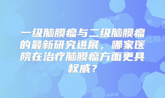 一级脑膜瘤与二级脑膜瘤的最新研究进展，哪家医院在治疗脑膜瘤方面更具权威？