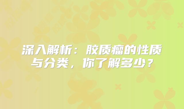 深入解析：胶质瘤的性质与分类，你了解多少？