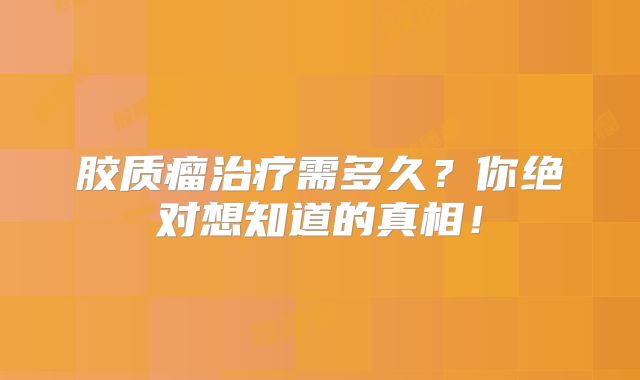 胶质瘤治疗需多久？你绝对想知道的真相！