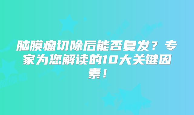 脑膜瘤切除后能否复发？专家为您解读的10大关键因素！
