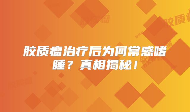 胶质瘤治疗后为何常感嗜睡？真相揭秘！