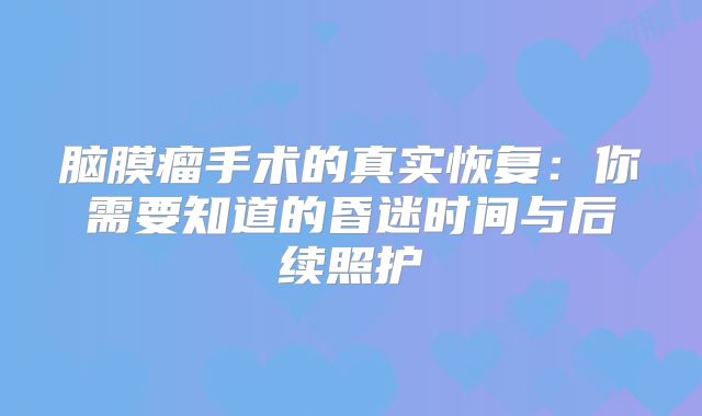 脑膜瘤手术的真实恢复：你需要知道的昏迷时间与后续照护