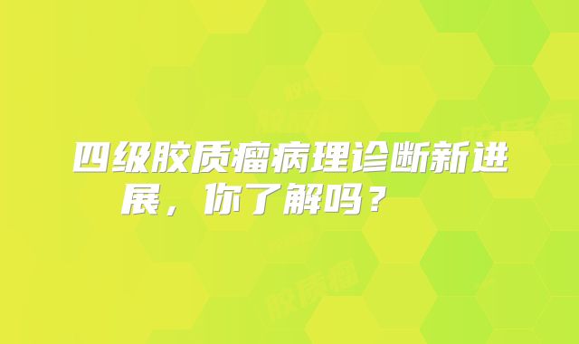 四级胶质瘤病理诊断新进展，你了解吗？  