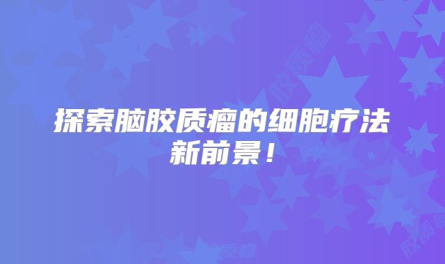 探索脑胶质瘤的细胞疗法新前景！