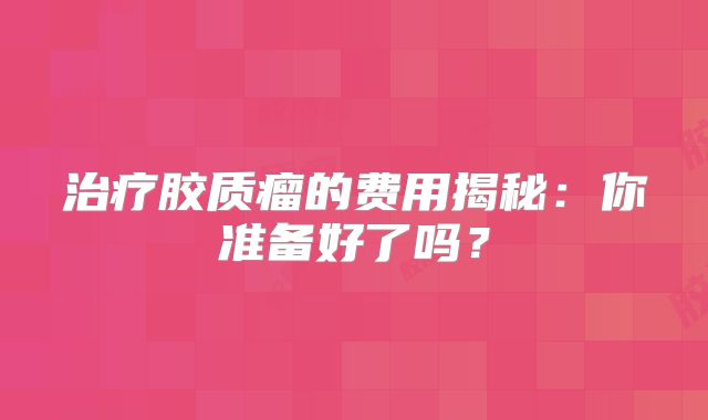 治疗胶质瘤的费用揭秘：你准备好了吗？