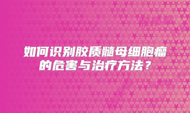 如何识别胶质髓母细胞瘤的危害与治疗方法？
