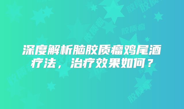 深度解析脑胶质瘤鸡尾酒疗法，治疗效果如何？