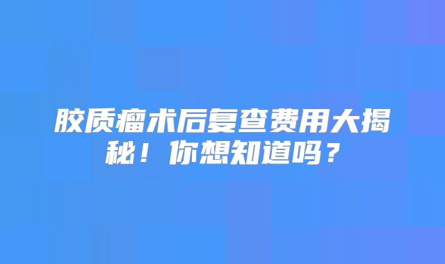 胶质瘤术后复查费用大揭秘！你想知道吗？