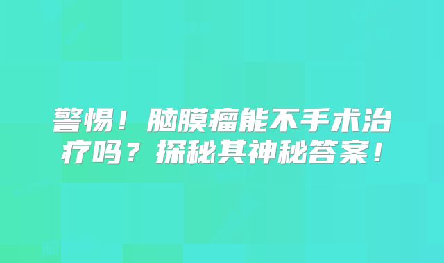 警惕！脑膜瘤能不手术治疗吗？探秘其神秘答案！