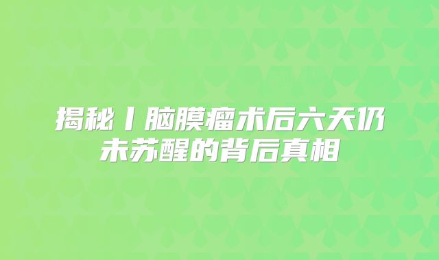 揭秘丨脑膜瘤术后六天仍未苏醒的背后真相