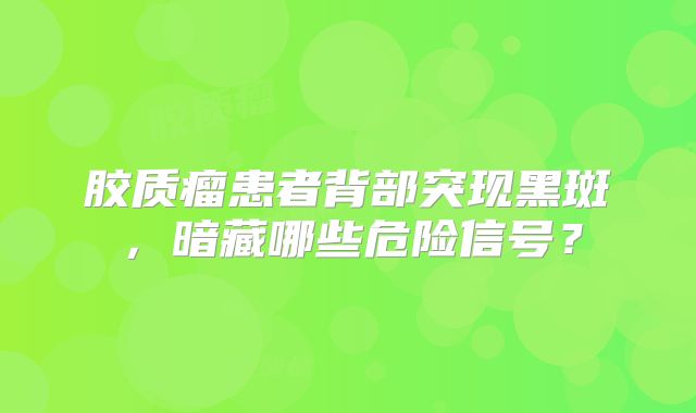 胶质瘤患者背部突现黑斑，暗藏哪些危险信号？