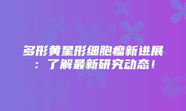 多形黄星形细胞瘤新进展：了解最新研究动态！