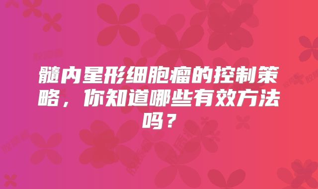 髓内星形细胞瘤的控制策略，你知道哪些有效方法吗？
