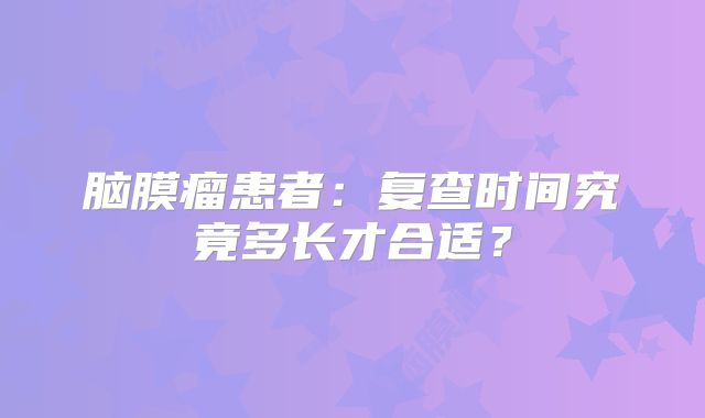 脑膜瘤患者：复查时间究竟多长才合适？