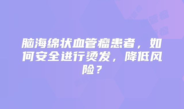 脑海绵状血管瘤患者，如何安全进行烫发，降低风险？