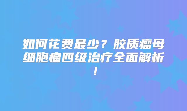 如何花费最少？胶质瘤母细胞瘤四级治疗全面解析！