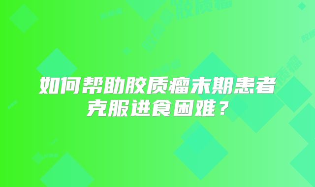 如何帮助胶质瘤末期患者克服进食困难？
