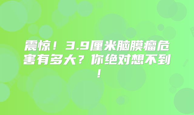震惊！3.9厘米脑膜瘤危害有多大？你绝对想不到！
