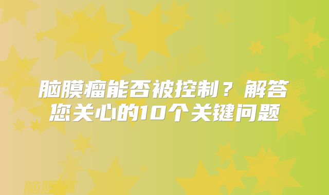 脑膜瘤能否被控制？解答您关心的10个关键问题