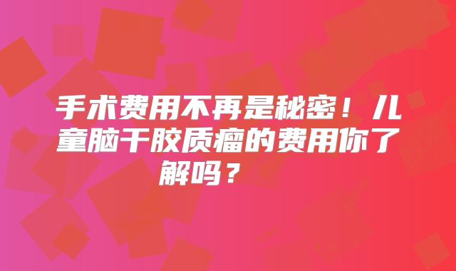 手术费用不再是秘密！儿童脑干胶质瘤的费用你了解吗？  