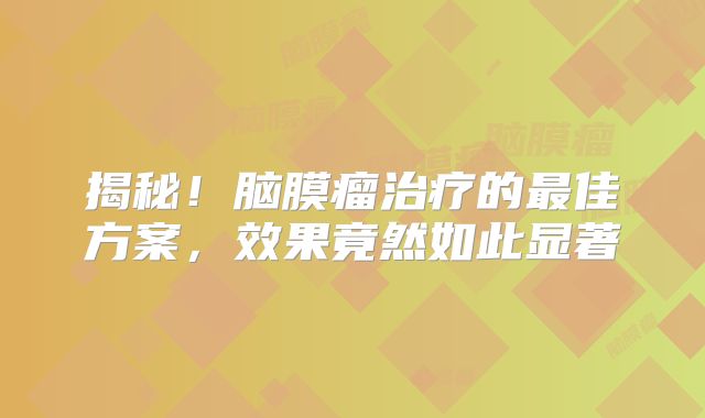 揭秘！脑膜瘤治疗的最佳方案，效果竟然如此显著
