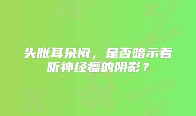 头胀耳朵闷，是否暗示着听神经瘤的阴影？