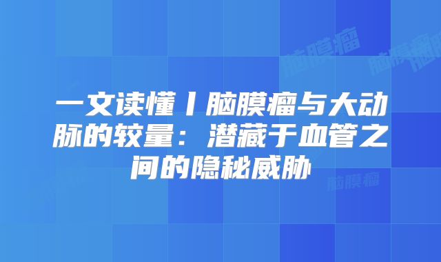 一文读懂丨脑膜瘤与大动脉的较量：潜藏于血管之间的隐秘威胁