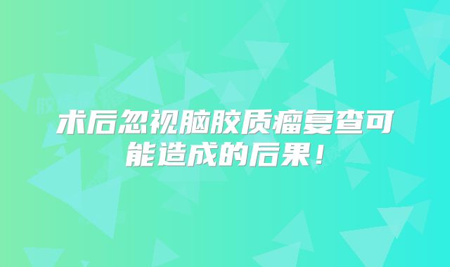 术后忽视脑胶质瘤复查可能造成的后果！