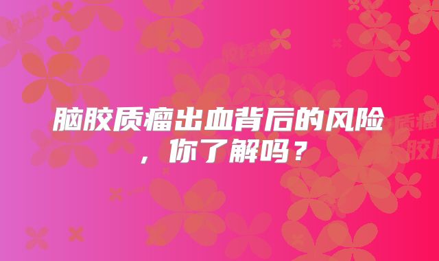 脑胶质瘤出血背后的风险，你了解吗？