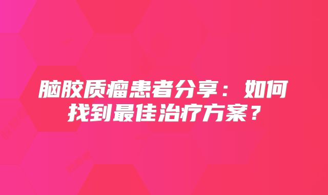 脑胶质瘤患者分享：如何找到最佳治疗方案？