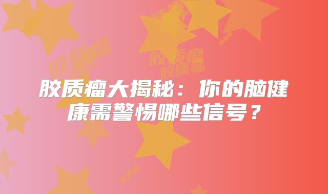 胶质瘤大揭秘：你的脑健康需警惕哪些信号？