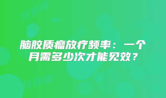 脑胶质瘤放疗频率：一个月需多少次才能见效？