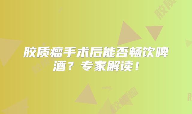 胶质瘤手术后能否畅饮啤酒？专家解读！