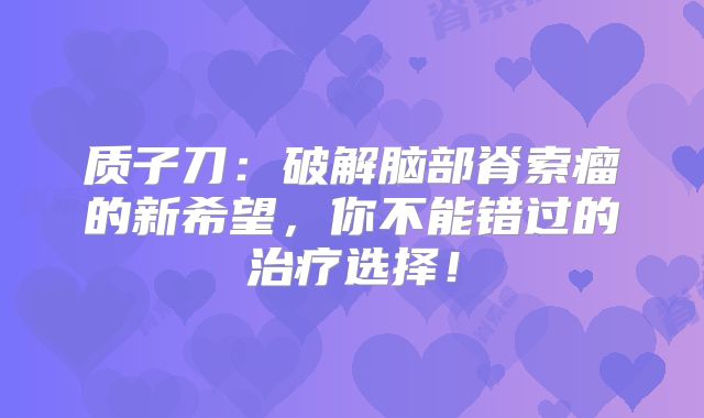 质子刀：破解脑部脊索瘤的新希望，你不能错过的治疗选择！