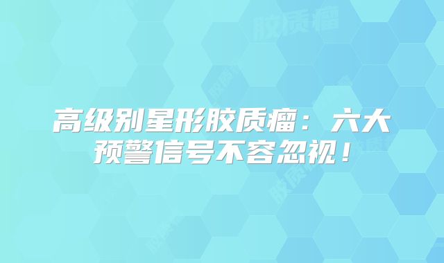 高级别星形胶质瘤：六大预警信号不容忽视！