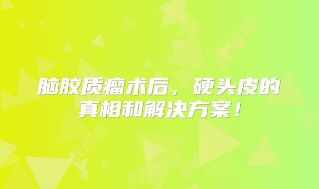 脑胶质瘤术后，硬头皮的真相和解决方案！