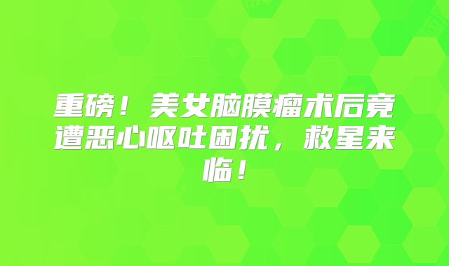 重磅！美女脑膜瘤术后竟遭恶心呕吐困扰，救星来临！