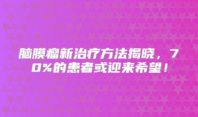 脑膜瘤新治疗方法揭晓，70%的患者或迎来希望！